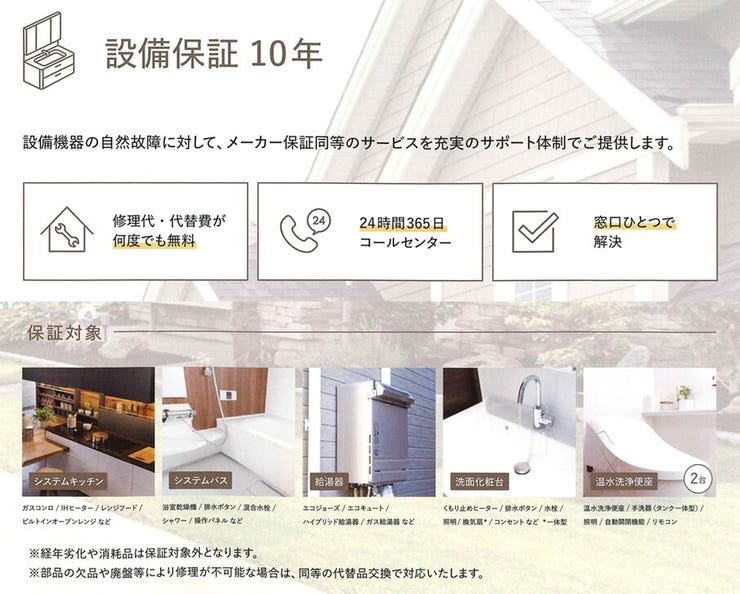 キッチン、バス、給湯器、洗面台、トイレの自然故障に対して10年の設備保証が付いています。
※経年劣化や消耗品は対象外です。